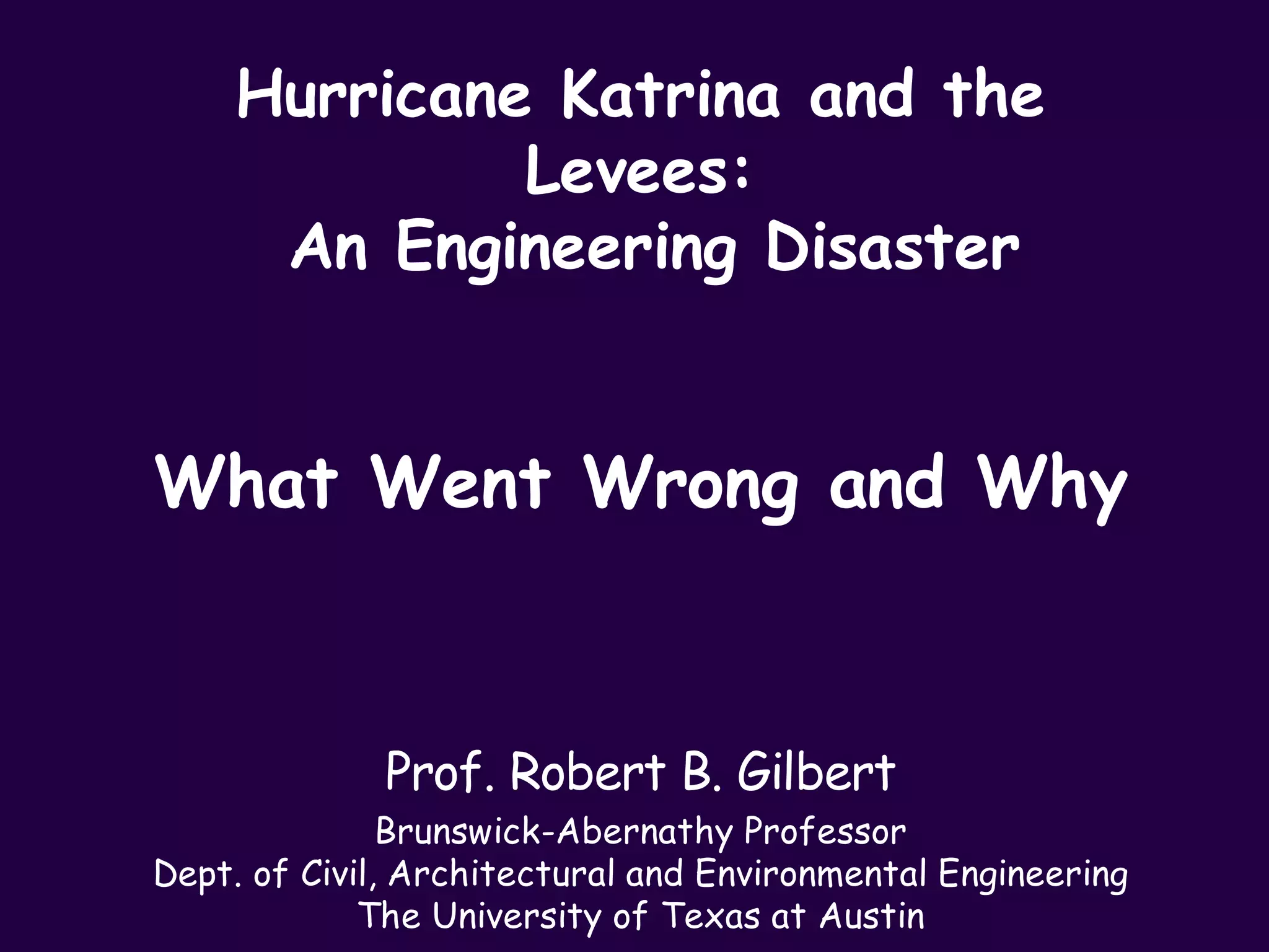 Hurricane Katrina and the
             Levees:
     An Engineering Disaster


What Went Wrong and Why



              Prof. Robert B. Gilbert
               Brunswick-Abernathy Professor
Dept. of Civil, Architectural and Environmental Engineering
             The University of Texas at Austin
 