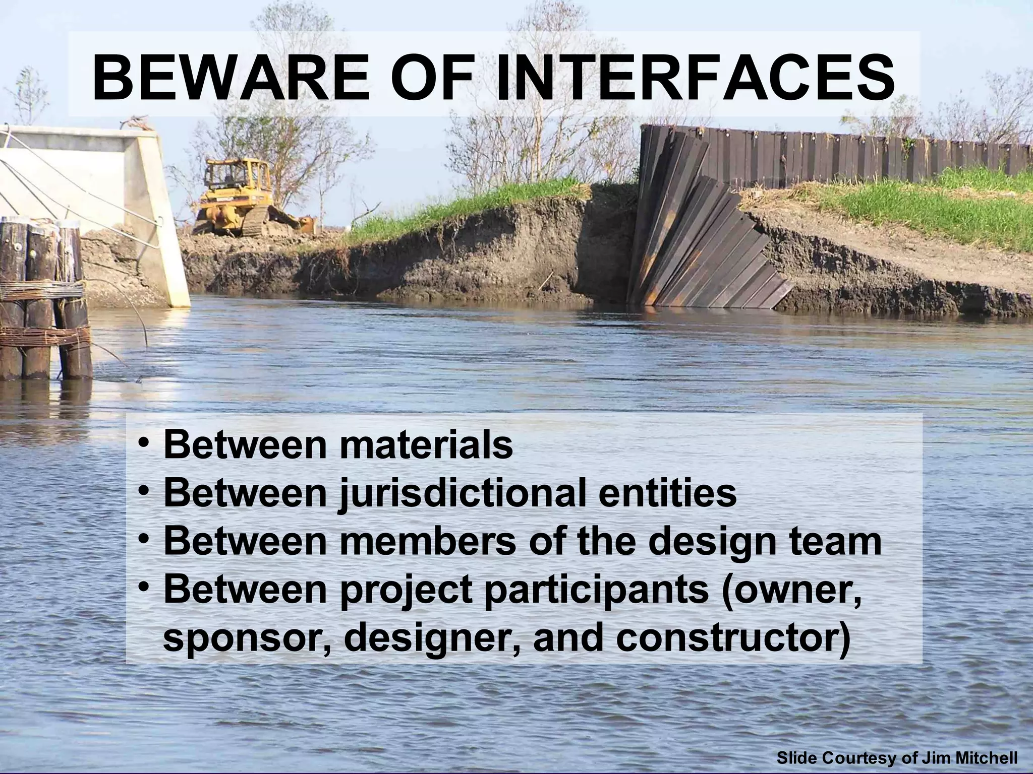 Beware of Interfaces
BEWARE OF INTERFACES




 • Between materials
 • Between jurisdictional entities
 • Between members of the design team
 • Between project participants (owner,
   sponsor, designer, and constructor)

                                 Slide Courtesy of Jim Mitchell
 