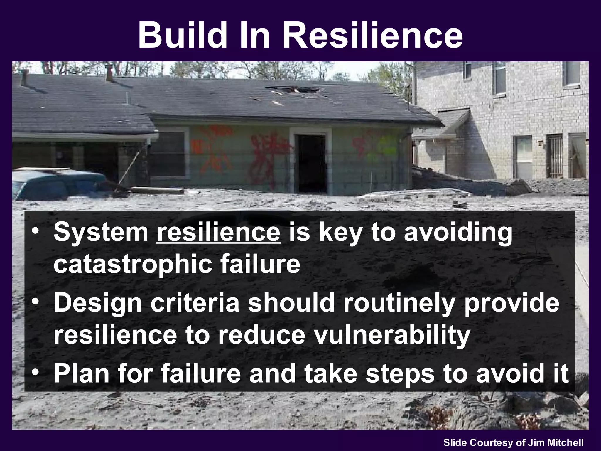 Build In Resilience




• System resilience is key to avoiding
  catastrophic failure
• Design criteria should routinely provide
  resilience to reduce vulnerability
• Plan for failure and take steps to avoid it

                                  Slide Courtesy of Jim Mitchell
 