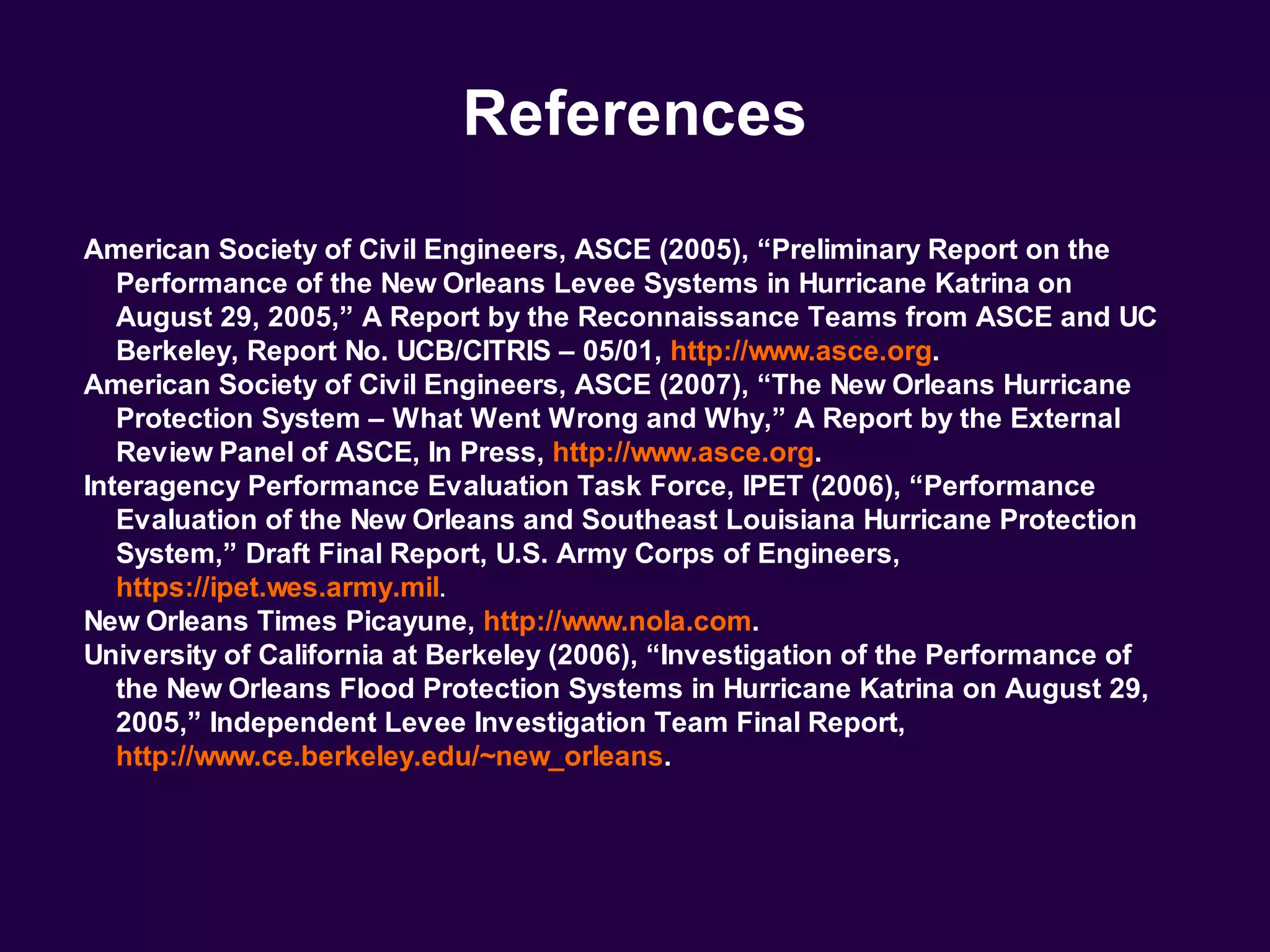 References
American Society of Civil Engineers, ASCE (2005), “Preliminary Report on the
   Performance of the New Orleans Levee Systems in Hurricane Katrina on
   August 29, 2005,” A Report by the Reconnaissance Teams from ASCE and UC
   Berkeley, Report No. UCB/CITRIS – 05/01, http://www.asce.org.
American Society of Civil Engineers, ASCE (2007), “The New Orleans Hurricane
   Protection System – What Went Wrong and Why,” A Report by the External
   Review Panel of ASCE, In Press, http://www.asce.org.
Interagency Performance Evaluation Task Force, IPET (2006), “Performance
   Evaluation of the New Orleans and Southeast Louisiana Hurricane Protection
   System,” Draft Final Report, U.S. Army Corps of Engineers,
   https://ipet.wes.army.mil.
New Orleans Times Picayune, http://www.nola.com.
University of California at Berkeley (2006), “Investigation of the Performance of
   the New Orleans Flood Protection Systems in Hurricane Katrina on August 29,
   2005,” Independent Levee Investigation Team Final Report,
   http://www.ce.berkeley.edu/~new_orleans.
 