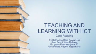 TEACHING AND
LEARNING WITH ICT
Core Reading
By Katharina Dike Sovia Luci
Ilmu Pendidikan Bahasa
Program Pascasarjana S3
Universitas Negeri Yogyakarta
 