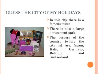 GUESS THE CITY OF MY HOLIDAYS
In this city there is a
famous tower.
 There is also a large
amusement park.
 The borders of the
country (where the
city is) are: Spain,
Italy,
Germany,
Belgium
and
Switzerland.


 