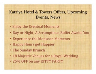Katriya Hotel & Towers Offers, Upcoming 
     y                       , p      g
              Events, News 

• Enjoy the Eventual Moments
• Day or Night A Scrumptious Buffet Awaits You
  Day or Night, A Scrumptious Buffet Awaits You
• Experience the Monsoon Moments
• Happy Hours get Happier
• The Sunday Brunch
      Sunday Brunch
• 18 Majestic Venues for a Royal Wedding 
• 25% OFF
      OFF on any KITTY PARTY
                  KITTY PARTY
 