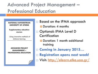 Advanced Project Management – Professional Education 
Based on the IPMA approach 
Duration: 4 months 
Optional: IPMA Level D Certification 
Duration: 1 month additional training 
Coming in January 2015… 
Registration opens next week! 
Visit: http://elearn.elke.uoa.gr/ 
NATIONAL KAPODISTRIAN UNIVERSITY OF ATHENS 
Supplementary education courses 
Using innovative methods of distance learning 
ADVANCED PROJECT MANAGEMENT – 
PROFESSIONAL EDUCATION  