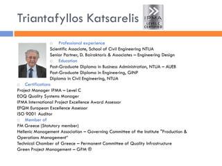 Triantafyllos Katsarelis 
Professional experience 
Scientific Associate, School of Civil Engineering NTUA 
Senior Partner, D. Bairaktaris & Associates – Engineering Design 
Education 
Post-Graduate Diploma in Business Administration, NTUA – AUEB 
Post-Graduate Diploma in Engineering, GINP 
Diploma in Civil Engineering, NTUA 
Certifications 
Project Manager IPMA – Level C 
EOQ Quality Systems Manager 
IPMA International Project Excellence Award Assessor 
EFQM European Excellence Assessor 
ISO 9001 Auditor 
Member of 
PM Greece (Statutory member) 
Hellenic Management Association – Governing Committee of the Institute "Production & Operations Management“ 
Technical Chamber of Greece – Permanent Committee of Quality Infrastructure 
Green Project Management – GPM ®  