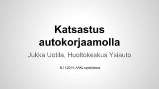 Katsastus
autokorjaamolla
Jukka Uotila, Huoltokeskus Ysiauto
8.11.2014, AAKL syyskokous
 