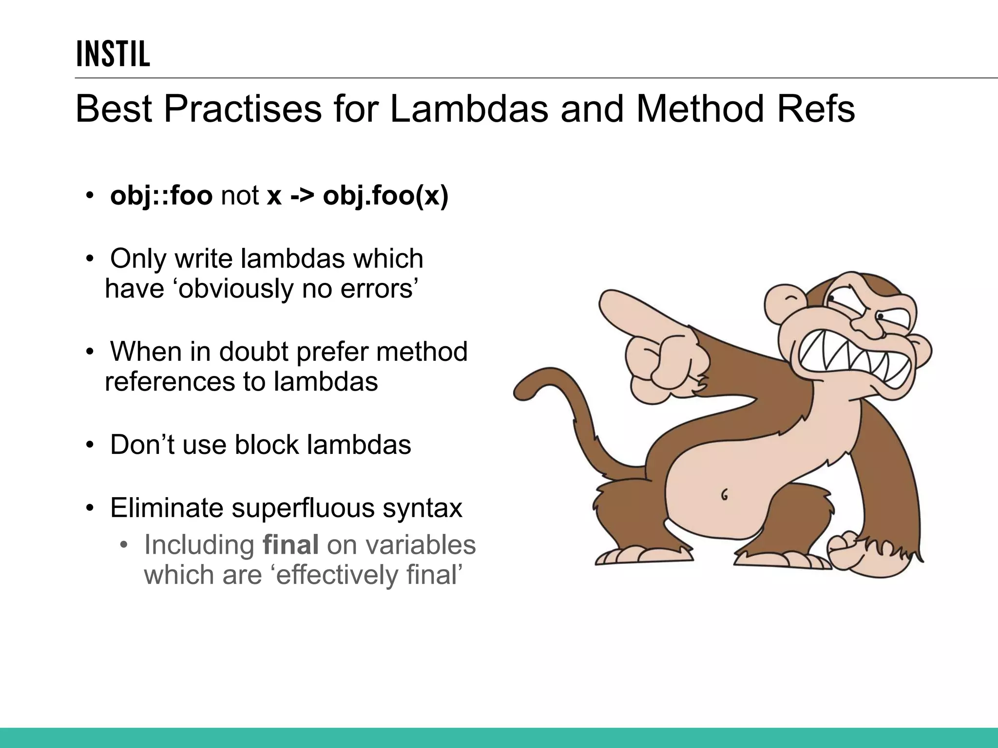 Best Practises for Lambdas and Method Refs • obj::foo not x -> obj.foo(x) • Only write lambdas which have ‘obviously no errors’ • When in doubt prefer method references to lambdas • Don’t use block lambdas • Eliminate superfluous syntax • Including final on variables which are ‘effectively final’ 