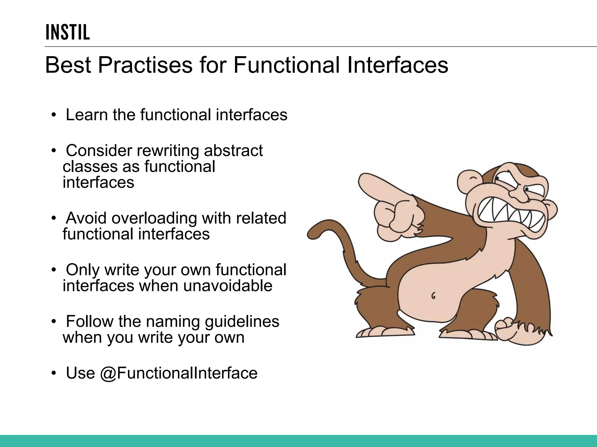 Best Practises for Functional Interfaces • Learn the functional interfaces • Consider rewriting abstract classes as functional interfaces • Avoid overloading with related functional interfaces • Only write your own functional interfaces when unavoidable • Follow the naming guidelines when you write your own • Use @FunctionalInterface 