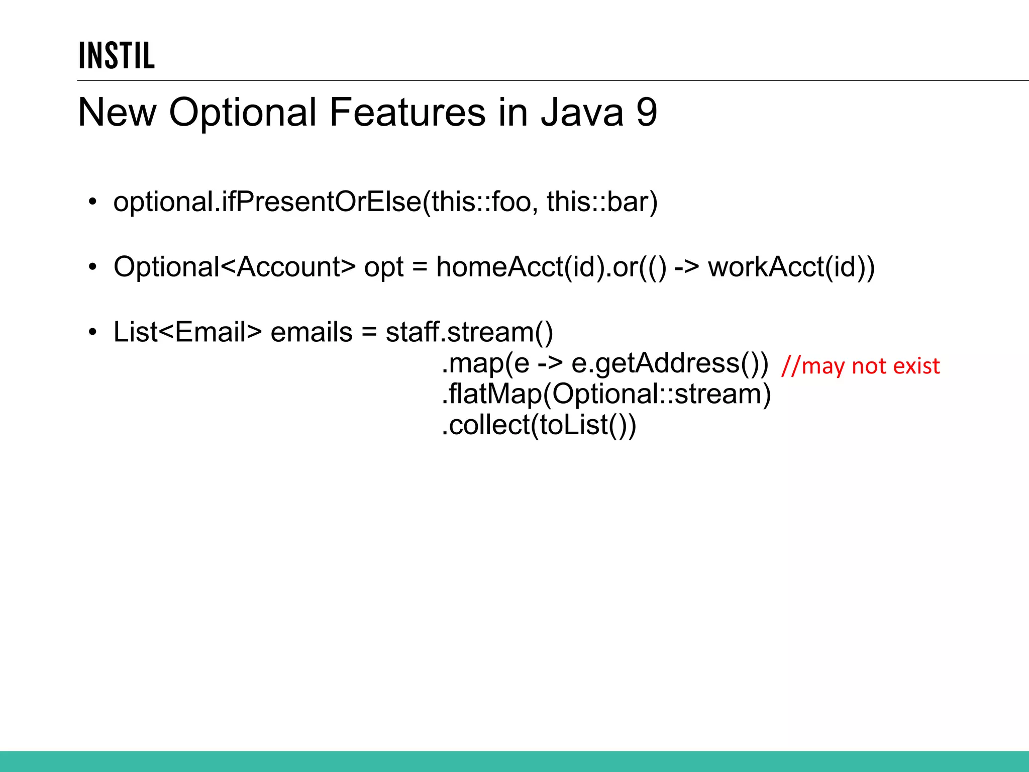• optional.ifPresentOrElse(this::foo, this::bar) • Optional<Account> opt = homeAcct(id).or(() -> workAcct(id)) • List<Email> emails = staff.stream() .map(e -> e.getAddress()) .flatMap(Optional::stream) .collect(toList()) New Optional Features in Java 9 //may not exist 