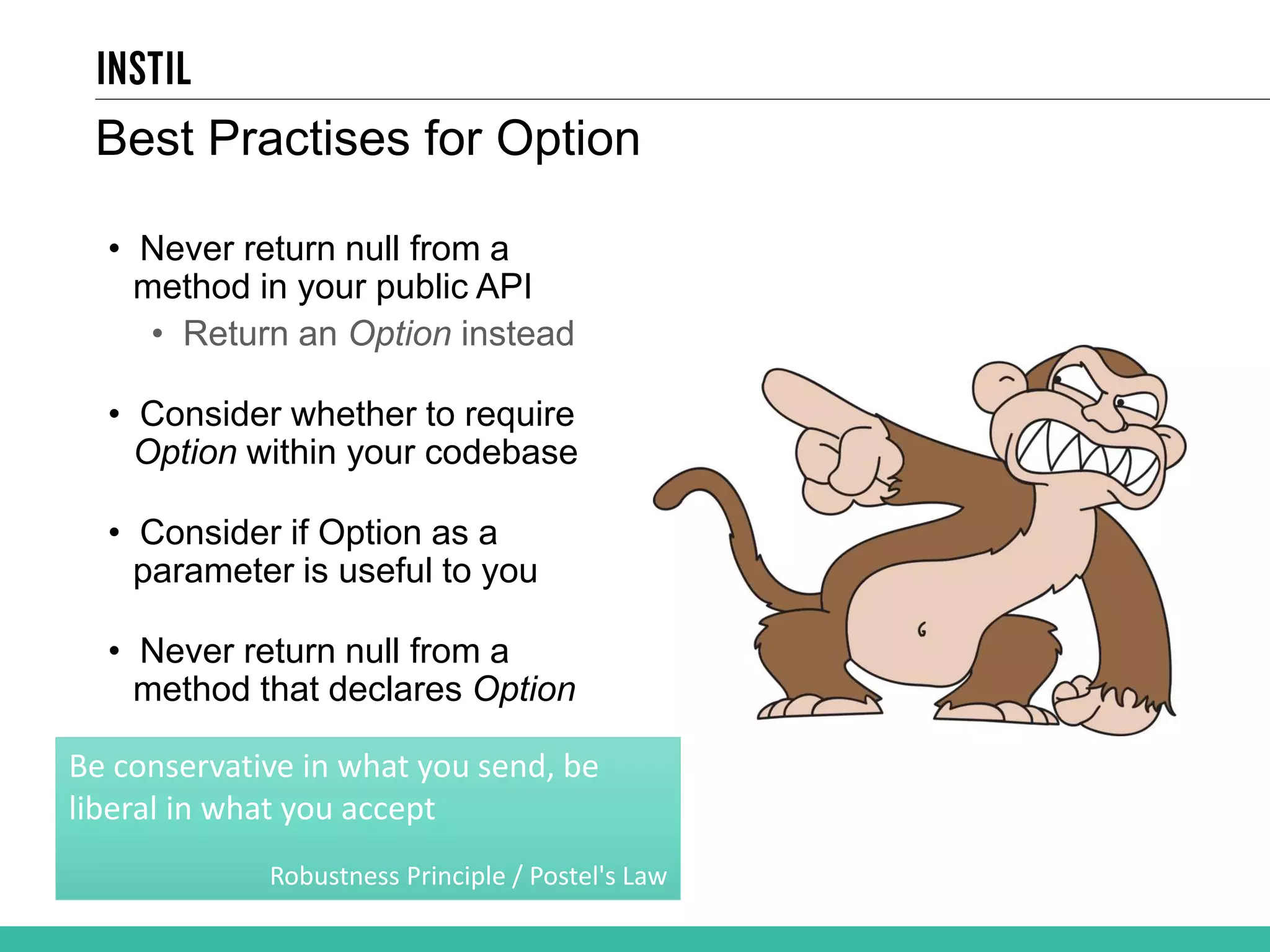 Best Practises for Option • Never return null from a method in your public API • Return an Option instead • Consider whether to require Option within your codebase • Consider if Option as a parameter is useful to you • Never return null from a method that declares Option Be conservative in what you send, be liberal in what you accept Robustness Principle / Postel's Law 