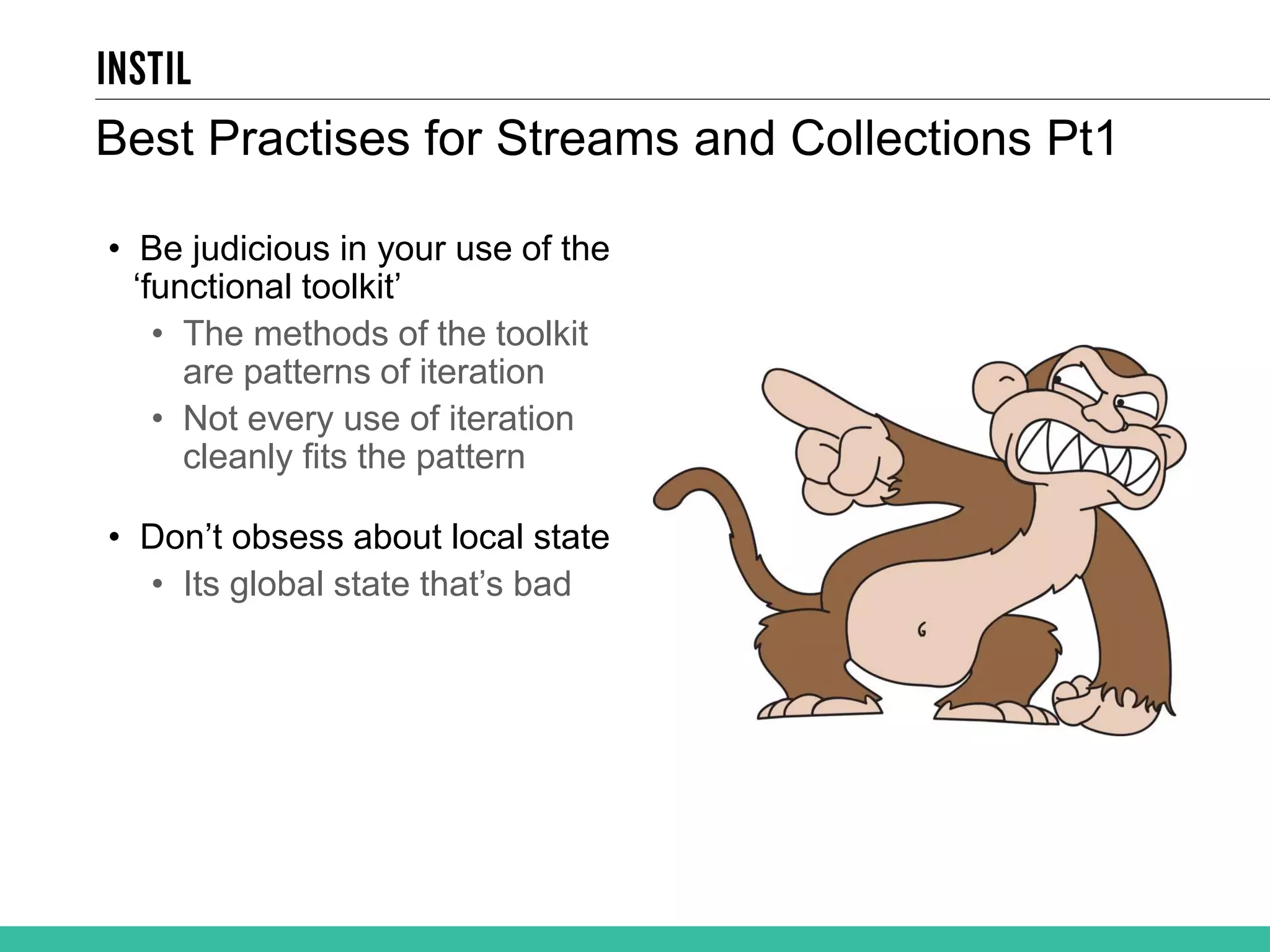 Best Practises for Streams and Collections Pt1 • Be judicious in your use of the ‘functional toolkit’ • The methods of the toolkit are patterns of iteration • Not every use of iteration cleanly fits the pattern • Don’t obsess about local state • Its global state that’s bad 
