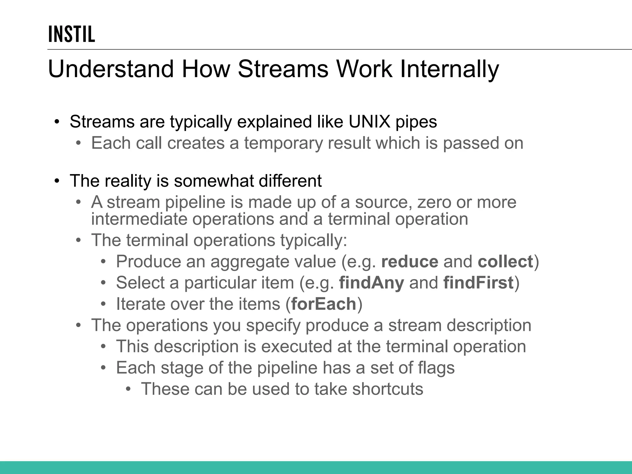 • Streams are typically explained like UNIX pipes • Each call creates a temporary result which is passed on • The reality is somewhat different • A stream pipeline is made up of a source, zero or more intermediate operations and a terminal operation • The terminal operations typically: • Produce an aggregate value (e.g. reduce and collect) • Select a particular item (e.g. findAny and findFirst) • Iterate over the items (forEach) • The operations you specify produce a stream description • This description is executed at the terminal operation • Each stage of the pipeline has a set of flags • These can be used to take shortcuts Understand How Streams Work Internally 