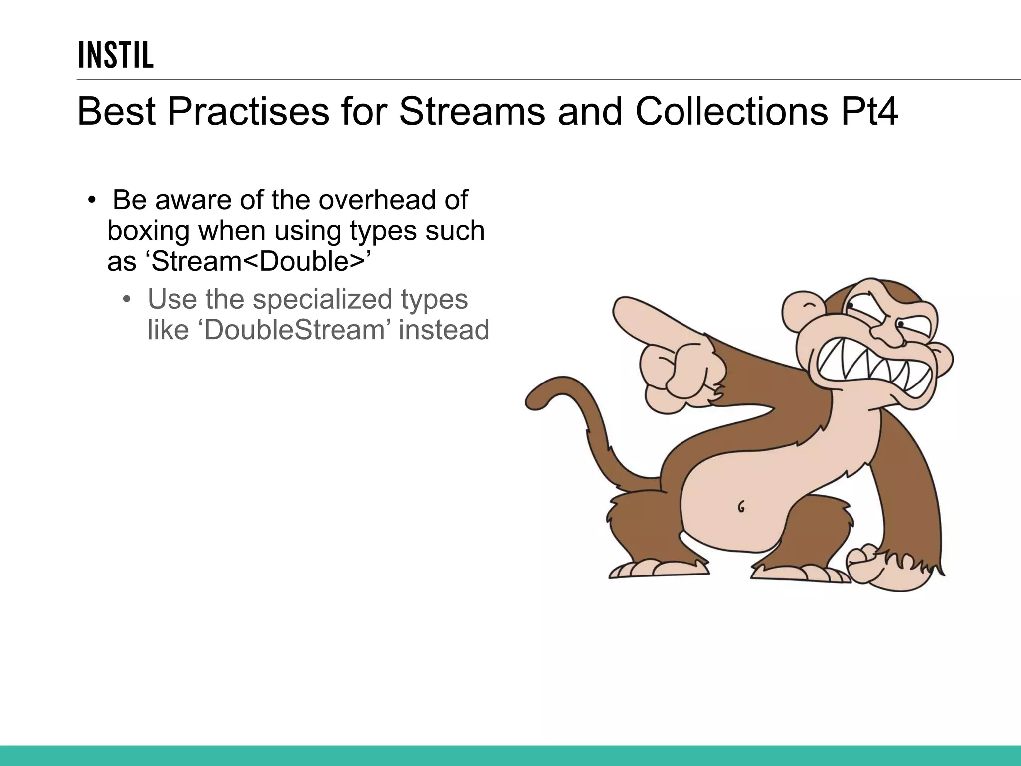 Best Practises for Streams and Collections Pt4 • Be aware of the overhead of boxing when using types such as ‘Stream<Double>’ • Use the specialized types like ‘DoubleStream’ instead 