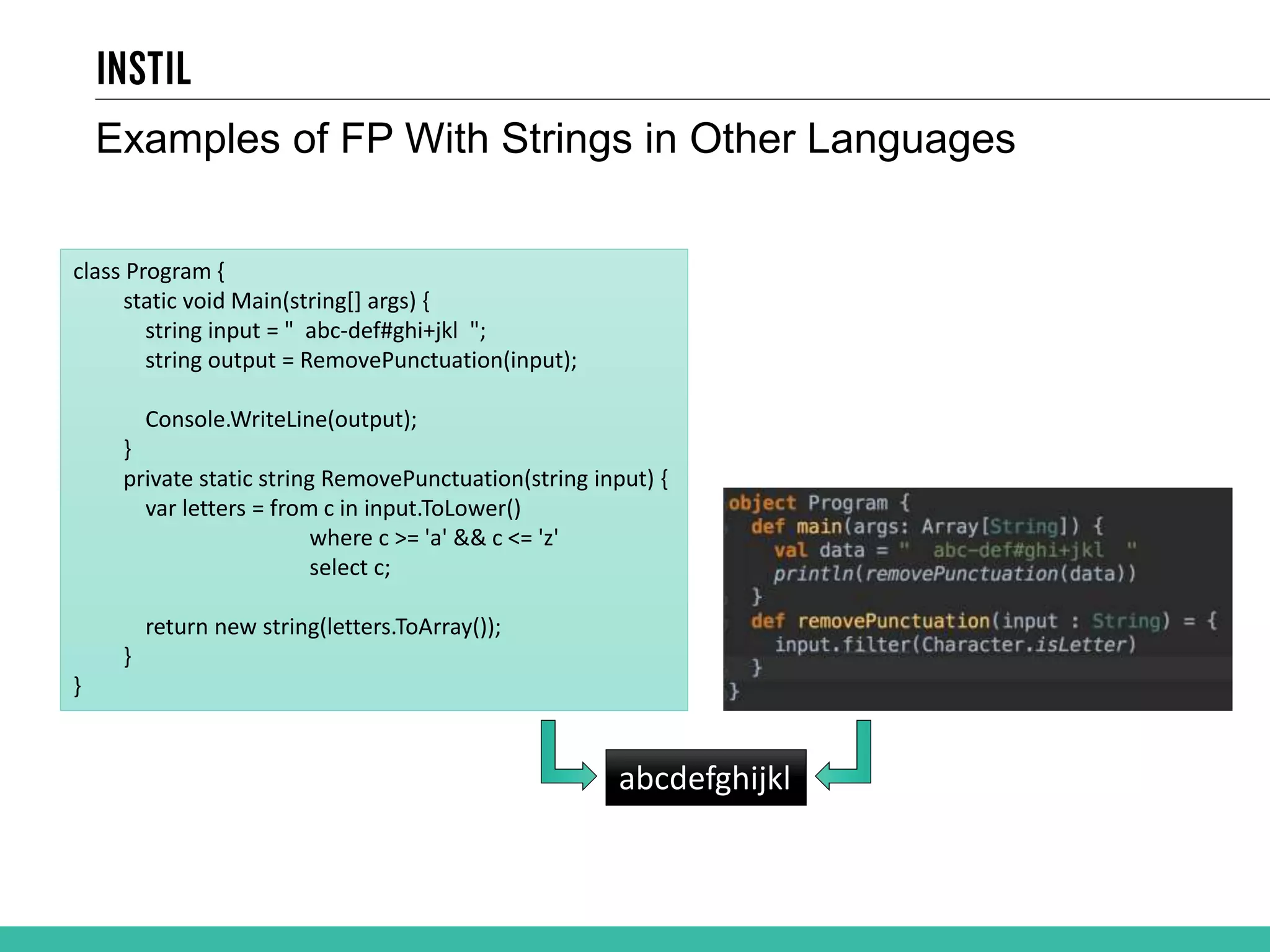Examples of FP With Strings in Other Languages class Program { static void Main(string[] args) { string input = " abc-def#ghi+jkl "; string output = RemovePunctuation(input); Console.WriteLine(output); } private static string RemovePunctuation(string input) { var letters = from c in input.ToLower() where c >= 'a' && c <= 'z' select c; return new string(letters.ToArray()); } } abcdefghijkl 