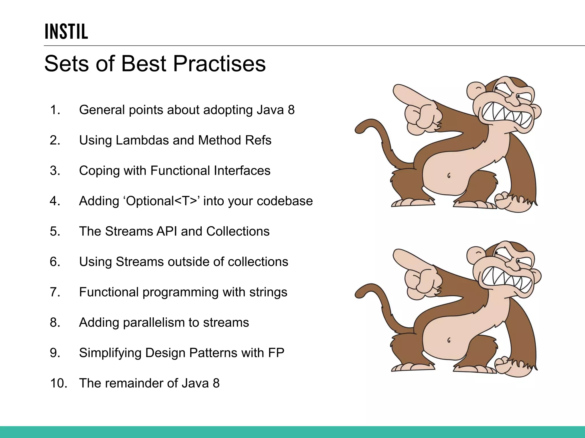 1. General points about adopting Java 8 2. Using Lambdas and Method Refs 3. Coping with Functional Interfaces 4. Adding ‘Optional<T>’ into your codebase 5. The Streams API and Collections 6. Using Streams outside of collections 7. Functional programming with strings 8. Adding parallelism to streams 9. Simplifying Design Patterns with FP 10. The remainder of Java 8 Sets of Best Practises 
