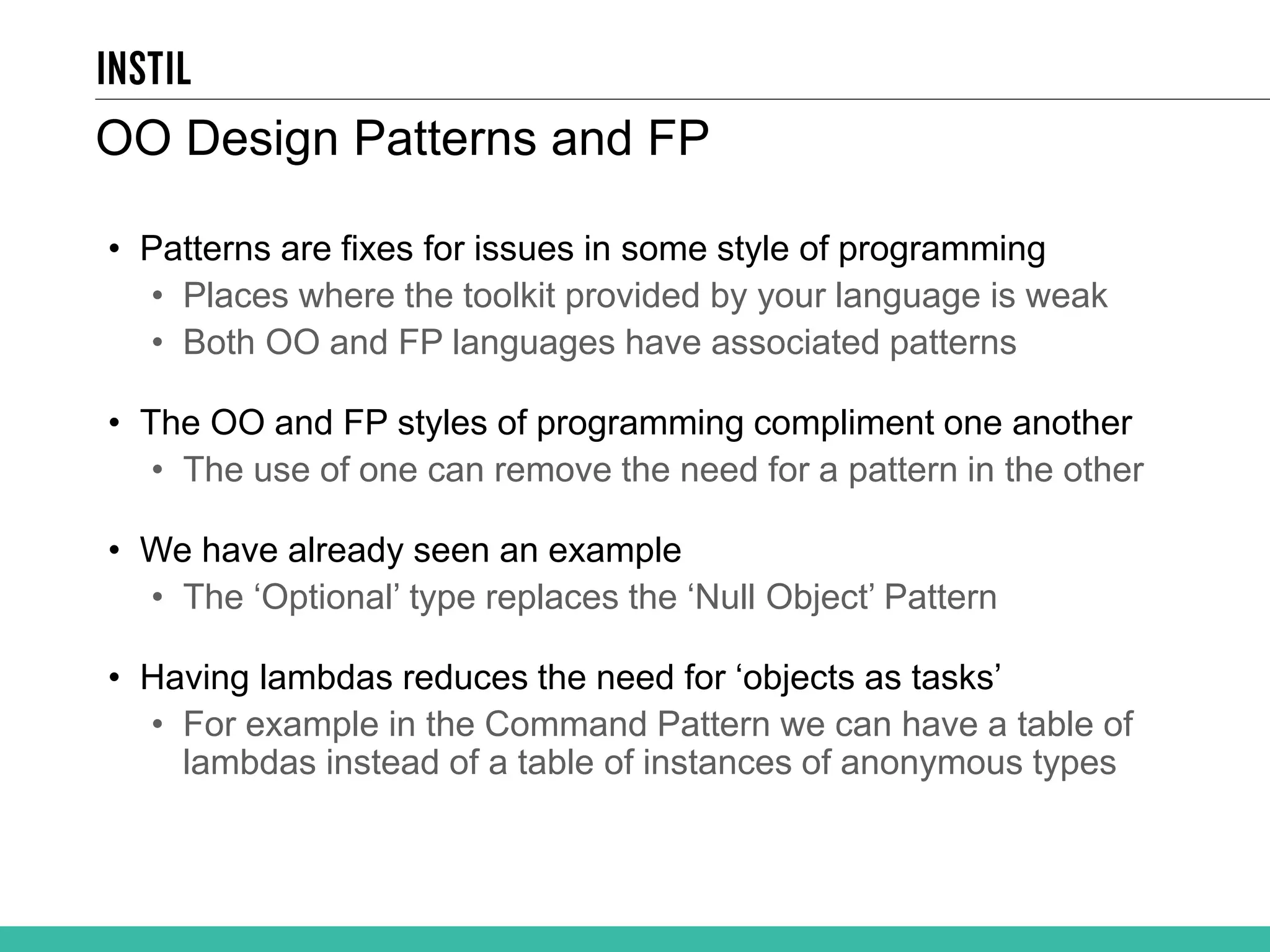 • Patterns are fixes for issues in some style of programming • Places where the toolkit provided by your language is weak • Both OO and FP languages have associated patterns • The OO and FP styles of programming compliment one another • The use of one can remove the need for a pattern in the other • We have already seen an example • The ‘Optional’ type replaces the ‘Null Object’ Pattern • Having lambdas reduces the need for ‘objects as tasks’ • For example in the Command Pattern we can have a table of lambdas instead of a table of instances of anonymous types OO Design Patterns and FP 