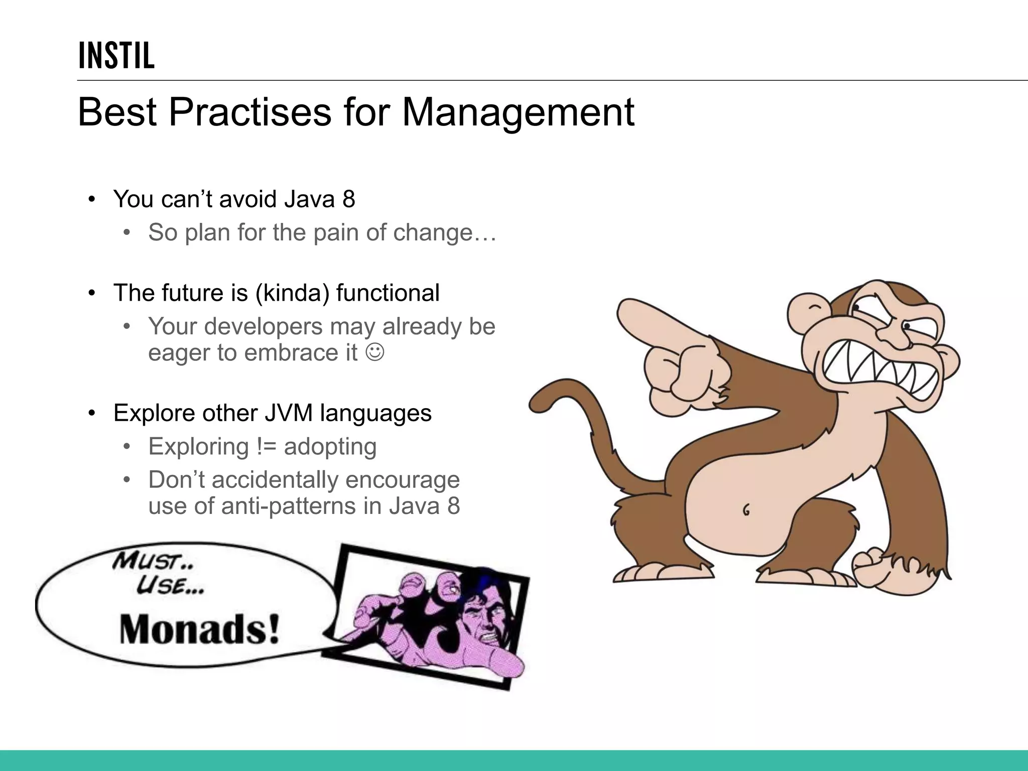 Best Practises for Management • You can’t avoid Java 8 • So plan for the pain of change… • The future is (kinda) functional • Your developers may already be eager to embrace it  • Explore other JVM languages • Exploring != adopting • Don’t accidentally encourage use of anti-patterns in Java 8 
