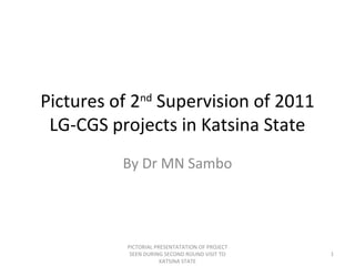 Pictures of 2nd
Supervision of 2011
LG-CGS projects in Katsina State
By Dr MN Sambo
PICTORIAL PRESENTATATION OF PROJECT
SEEN DURING SECOND ROUND VISIT TO
KATSINA STATE
1
 