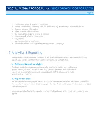 SOCIAL MEDIA PROPOSAL FOR BROADREACH CORPORATION
6/23/16 Page 11
 Position yourself as an expert in your industry
 Secure Twitterviews – Interviews held on Twitter with e.g. influential youth, influencers etc.
 Retweet relevant information
 Share provided photos/videos
 Use existing hashtag and create as needed
 Keep expanding Twitter community
 Stay current
 Monitor mentions and retweets
 Identify influencers and supporters of the youth HCT campaign
7. Analytics & Reporting
It’s important that we measure the results of our efforts, and whether you’d like weekly/monthly
reports, you can be confident that we strive for results, not just activities.
a. Daily and Weekly Analytics
Our team regularly reviews our dashboards for monitoring metrics such as fan base
growth, demographics, post reach, and engagement (retweets, likes, comments
etc.). If we notice anything unusual, we collaborate to find solutions, and make
adjustments accordingly.
b. Report creation
We will create a summary report for you about our activities and results for the period. Content of
the report can be customised depending upon the objectives and any specific campaigns or focus
for the time period.
Below is a sample of potential report charts from the Dashboard which could be included in your
report.
 