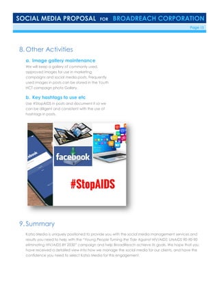 SOCIAL MEDIA PROPOSAL FOR BROADREACH CORPORATION
6/23/16 Page 13
8. Other Activities
a. Image gallery maintenance
We will keep a gallery of commonly used,
approved images for use in marketing
campaigns and social media posts. Frequently
used images in posts can be stored in the Youth
HCT campaign photo Gallery.
b. Key hashtags to use etc
Use #StopAIDS in posts and document it so we
can be diligent and consistent with the use of
hashtags in posts.
9. Summary
Katso Media is uniquely positioned to provide you with the social media management services and
results you need to help with the “Young People Turning the Tide Against HIV/AIDS: UNAIDS 90-90-90
eliminating HIV/AIDS BY 2030” campaign and help BroadReach achieve its goals. We hope that you
have received a detailed view into how we manage the social media for our clients, and have the
confidence you need to select Katso Media for this engagement.
 