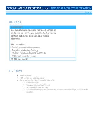 SOCIAL MEDIA PROPOSAL FOR BROADREACH CORPORATION
6/23/16 Page 14
10. Fees
1 ACCOUNT
Our social media package managed across all
platforms as per the proposal includes weekly
content published across social media
accounts.
Also included:
- Daily Community Management
- Targeted Marketing Strategy
- R500 in Facebook Monthly AdWords
- ROI weekly/monthly report
R9 500 per month
11. Terms
 Billed monthly
 40% upfront fee upon approval
 Excluded are the direct costs which include:
 Graphic design
 Transport to workshops/events
 Technology equipment hire
 Accommodation (should Katso Media be needed at campaign events outside
location)
 