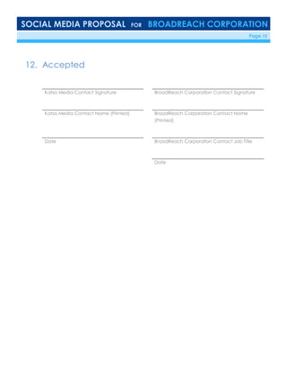 SOCIAL MEDIA PROPOSAL FOR BROADREACH CORPORATION
6/23/16 Page 15
12. Accepted
Katso Media Contact Signature BroadReach Corporation Contact Signature
Katso Media Contact Name (Printed) BroadReach Corporation Contact Name
(Printed)
Date BroadReach Corporation Contact Job Title
Date
 