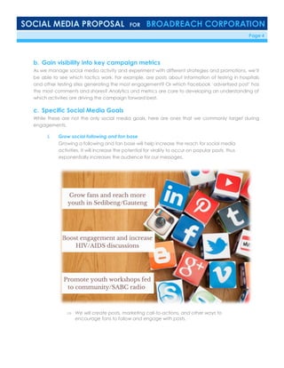 SOCIAL MEDIA PROPOSAL FOR BROADREACH CORPORATION
6/23/16 Page 4
b. Gain visibility into key campaign metrics
As we manage social media activity and experiment with different strategies and promotions, we’ll
be able to see which tactics work. For example, are posts about information of testing in hospitals
and other testing sites generating the most engagement? Or which Facebook ‘advertised post’ has
the most comments and shares? Analytics and metrics are core to developing an understanding of
which activities are driving the campaign forward best.
c. Specific Social Media Goals
While these are not the only social media goals, here are ones that we commonly target during
engagements.
i. Grow social following and fan base
Growing a following and fan base will help increase the reach for social media
activities. It will increase the potential for virality to occur on popular posts, thus
exponentially increases the audience for our messages.
 We will create posts, marketing call-to-actions, and other ways to
encourage fans to follow and engage with posts.
 