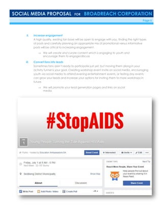 SOCIAL MEDIA PROPOSAL FOR BROADREACH CORPORATION
6/23/16 Page 5
ii. Increase engagement
A high quality, existing fan base will be open to engage with you, finding the right types
of posts and carefully planning an appropriate mix of promotional versus informative
posts will be critical to increasing engagement.
 We will create and curate content which is engaging to youth and
encourage them to engage/discuss
iii. Convert fans into leads
Sometimes fans aren’t ready to participate just yet, but moving them along in your
activity funnel is your goal. Creating workshop event invite on social media, encouraging
youth via social media to attend evening entertainment events, or testing day events
can grow your leads and increase your options for inviting them to more workshops in
future.
 We will promote your lead generation pages and links on social
media.
 