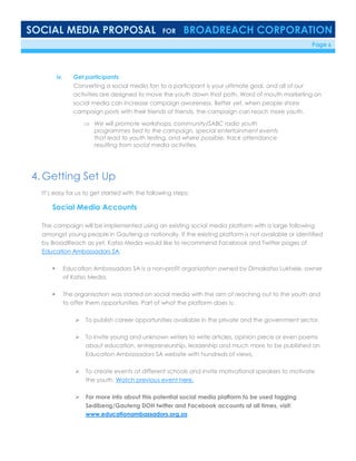 SOCIAL MEDIA PROPOSAL FOR BROADREACH CORPORATION
6/23/16 Page 6
iv. Get participants
Converting a social media fan to a participant is your ultimate goal, and all of our
activities are designed to move the youth down that path. Word of mouth marketing on
social media can increase campaign awareness. Better yet, when people share
campaign posts with their friends of friends, the campaign can reach more youth.
 We will promote workshops, community/SABC radio youth
programmes tied to the campaign, special entertainment events
that lead to youth testing, and where possible, track attendance
resulting from social media activities.
4. Getting Set Up
It’s easy for us to get started with the following steps:
Social Media Accounts
The campaign will be implemented using an existing social media platform with a large following
amongst young people in Gauteng or nationally. If the existing platform is not available or identified
by BroadReach as yet, Katso Media would like to recommend Facebook and Twitter pages of
Education Ambassadors SA.
 Education Ambassadors SA is a non-profit organization owned by Dimakatso Lukhele, owner
of Katso Media.
 The organisation was started on social media with the aim of reaching out to the youth and
to offer them opportunities. Part of what the platform does is:
 To publish career opportunities available in the private and the government sector.
 To invite young and unknown writers to write articles, opinion piece or even poems
about education, entrepreneurship, leadership and much more to be published on
Education Ambassadors SA website with hundreds of views.
 To create events at different schools and invite motivational speakers to motivate
the youth. Watch previous event here.
 For more info about this potential social media platform to be used tagging
Sedibeng/Gauteng DOH twitter and Facebook accounts at all times, visit:
www.educationambassadors.org.za
 