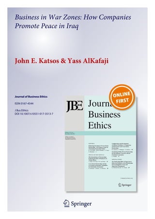 1 23
Journal of Business Ethics
ISSN 0167-4544
J Bus Ethics
DOI 10.1007/s10551-017-3513-7
Business in War Zones: How Companies
Promote Peace in Iraq
John E. Katsos & Yass AlKafaji
 