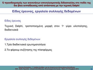 Ο προσδιορισμός των ικανοτήτων αποτελεσματικής διδασκαλίας στο πεδίο της
δια βίου εκπαίδευσης από απόσταση με την τεχνική Delphi

Είδος έρευνας, εργαλεία συλλογής δεδομένων
Είδος έρευνας
Τεχνική Delphi, τροποποιημένη μορφή στον 1ο γύρο υλοποίησης,
διαδικτυακά

Εργαλεία συλλογής δεδομένων
1.Τρία διαδικτυακά ερωτηματολόγια
2.Τα φόρουμ συζήτησης της πλατφόρμας

Κώστας Κατσούλας -- 7ο Διεθνές Συνέδριο για την Ανοικτή και εξ Αποστάσεως Εκπαίδευση
ΕΑΠ, ΕΔΑΕ, Περιοδικό «Ανοικτή Εκπαίδευση», Ελληνογερμανική Αγωγή, Αθήνα, 8-10 Νοεμβρίου 2013

10

 