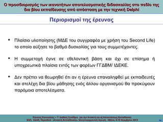 Ο προσδιορισμός των ικανοτήτων αποτελεσματικής διδασκαλίας στο πεδίο της
δια βίου εκπαίδευσης από απόσταση με την τεχνική Delphi

Περιορισμοί της έρευνας

 Πλαίσιο υλοποίησης (ΜΔΕ του συγγραφέα με χρήση του Second Life)
το οποίο αύξησε το βαθμό δυσκολίας για τους συμμετέχοντες.
 Η συμμετοχή έγινε σε εθελοντική βάση και όχι σε επίσημα ή
υποχρεωτικά πλαίσια εντός των φορέων ΓΓΔΒΜ/ ΙΔΕΚΕ.
 Δεν πρέπει να θεωρηθεί ότι αν η έρευνα επαναληφθεί με εκπαιδευτές
και στελέχη δια βίου μάθησης ενός άλλου οργανισμού θα προκύψουν
παρόμοια αποτελέσματα.

Κώστας Κατσούλας -- 7ο Διεθνές Συνέδριο για την Ανοικτή και εξ Αποστάσεως Εκπαίδευση
ΕΑΠ, ΕΔΑΕ, Περιοδικό «Ανοικτή Εκπαίδευση», Ελληνογερμανική Αγωγή, Αθήνα, 8-10 Νοεμβρίου 2013

14

 
