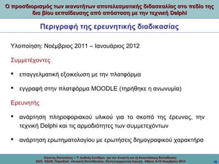 Ο προσδιορισμός των ικανοτήτων αποτελεσματικής διδασκαλίας στο πεδίο της
δια βίου εκπαίδευσης από απόσταση με την τεχνική Delphi

Περιγραφή της ερευνητικής διαδικασίας
Υλοποίηση: Νοέμβριος 2011 – Ιανουάριος 2012
Συμμετέχοντες
 επαγγελματική εξοικείωση με την πλατφόρμα
 εγγραφή στην πλατφόρμα MOODLE (τηρήθηκε η ανωνυμία)
Ερευνητής
 ανάρτηση πληροφοριακού υλικού για το σκοπό της έρευνας, την
τεχνική Delphi και τις αρμοδιότητες των συμμετεχόντων
 ανάρτηση ερωτηματολογίου με ερωτήσεις δημογραφικού χαρακτήρα
Κώστας Κατσούλας -- 7ο Διεθνές Συνέδριο για την Ανοικτή και εξ Αποστάσεως Εκπαίδευση
ΕΑΠ, ΕΔΑΕ, Περιοδικό «Ανοικτή Εκπαίδευση», Ελληνογερμανική Αγωγή, Αθήνα, 8-10 Νοεμβρίου 2013

18

 