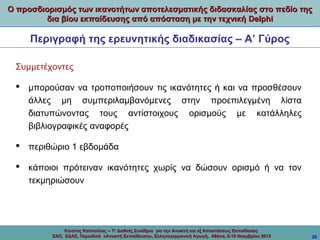 Ο προσδιορισμός των ικανοτήτων αποτελεσματικής διδασκαλίας στο πεδίο της
δια βίου εκπαίδευσης από απόσταση με την τεχνική Delphi

Περιγραφή της ερευνητικής διαδικασίας – Α’ Γύρος
Συμμετέχοντες
 μπορούσαν να τροποποιήσουν τις ικανότητες ή και να προσθέσουν
άλλες μη συμπεριλαμβανόμενες στην προεπιλεγμένη λίστα
διατυπώνοντας τους αντίστοιχους ορισμούς με κατάλληλες
βιβλιογραφικές αναφορές
 περιθώριο 1 εβδομάδα
 κάποιοι πρότειναν ικανότητες χωρίς να δώσουν ορισμό ή να τον
τεκμηριώσουν

Κώστας Κατσούλας -- 7ο Διεθνές Συνέδριο για την Ανοικτή και εξ Αποστάσεως Εκπαίδευση
ΕΑΠ, ΕΔΑΕ, Περιοδικό «Ανοικτή Εκπαίδευση», Ελληνογερμανική Αγωγή, Αθήνα, 8-10 Νοεμβρίου 2013

20

 