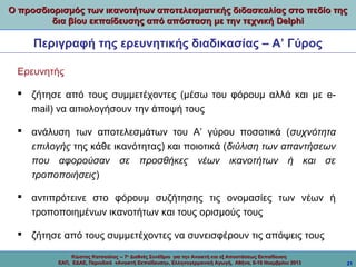 Ο προσδιορισμός των ικανοτήτων αποτελεσματικής διδασκαλίας στο πεδίο της
δια βίου εκπαίδευσης από απόσταση με την τεχνική Delphi

Περιγραφή της ερευνητικής διαδικασίας – Α’ Γύρος
Ερευνητής
 ζήτησε από τους συμμετέχοντες (μέσω του φόρουμ αλλά και με email) να αιτιολογήσουν την άποψή τους
 ανάλυση των αποτελεσμάτων του Α’ γύρου ποσοτικά (συχνότητα
επιλογής της κάθε ικανότητας) και ποιοτικά (διύλιση των απαντήσεων
που αφορούσαν σε προσθήκες νέων ικανοτήτων ή και σε
τροποποιήσεις)
 αντιπρότεινε στο φόρουμ συζήτησης τις ονομασίες των νέων ή
τροποποιημένων ικανοτήτων και τους ορισμούς τους
 ζήτησε από τους συμμετέχοντες να συνεισφέρουν τις απόψεις τους
Κώστας Κατσούλας -- 7ο Διεθνές Συνέδριο για την Ανοικτή και εξ Αποστάσεως Εκπαίδευση
ΕΑΠ, ΕΔΑΕ, Περιοδικό «Ανοικτή Εκπαίδευση», Ελληνογερμανική Αγωγή, Αθήνα, 8-10 Νοεμβρίου 2013

21

 