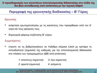 Ο προσδιορισμός των ικανοτήτων αποτελεσματικής διδασκαλίας στο πεδίο της
δια βίου εκπαίδευσης από απόσταση με την τεχνική Delphi

Περιγραφή της ερευνητικής διαδικασίας – Β’ Γύρος
Ερευνητής


ανάρτηση ερωτηματολογίου με τις ικανότητες που προκρίθηκαν από τον Α’
γύρο και τους ορισμούς τους



δημιουργία φόρουμ συζήτησης Β’ γύρου

Συμμετέχοντες


έπρεπε να τις βαθμολογήσουν σε 4-βαθμη κλίμακα Likert με κριτήριο τη
σπουδαιότητα (σημασία) της καθεμιάς για την αποτελεσματική διδασκαλία
στο πλαίσιο των προγραμμάτων ΔΒΕ από απόσταση
1: απολύτως σημαντική

3: λίγο σημαντική

2: αρκετά σημαντική

4: ασήμαντη

Κώστας Κατσούλας -- 7ο Διεθνές Συνέδριο για την Ανοικτή και εξ Αποστάσεως Εκπαίδευση
ΕΑΠ, ΕΔΑΕ, Περιοδικό «Ανοικτή Εκπαίδευση», Ελληνογερμανική Αγωγή, Αθήνα, 8-10 Νοεμβρίου 2013

24

 