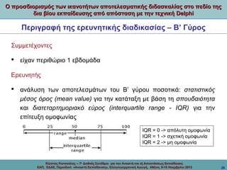 Ο προσδιορισμός των ικανοτήτων αποτελεσματικής διδασκαλίας στο πεδίο της
δια βίου εκπαίδευσης από απόσταση με την τεχνική Delphi

Περιγραφή της ερευνητικής διαδικασίας – Β’ Γύρος
Συμμετέχοντες
 είχαν περιθώριο 1 εβδομάδα
Ερευνητής
 ανάλυση των αποτελεσμάτων του Β’ γύρου ποσοτικά: στατιστικός
μέσος όρος (mean value) για την κατάταξη με βάση τη σπουδαιότητα
και διατεταρτημοριακό εύρος (interquartile range - IQR) για την
επίτευξη ομοφωνίας
IQR = 0 -> απόλυτη ομοφωνία
IQR = 1 -> σχετική ομοφωνία
IQR = 2 -> μη ομοφωνία

Κώστας Κατσούλας -- 7ο Διεθνές Συνέδριο για την Ανοικτή και εξ Αποστάσεως Εκπαίδευση
ΕΑΠ, ΕΔΑΕ, Περιοδικό «Ανοικτή Εκπαίδευση», Ελληνογερμανική Αγωγή, Αθήνα, 8-10 Νοεμβρίου 2013

25

 