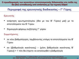 Ο προσδιορισμός των ικανοτήτων αποτελεσματικής διδασκαλίας στο πεδίο της
δια βίου εκπαίδευσης από απόσταση με την τεχνική Delphi

Περιγραφή της ερευνητικής διαδικασίας – Γ’ Γύρος
Ερευνητής
 ανάρτηση ερωτηματολογίου (ίδιο με του Β’ Γύρου) μαζί με τα
αποτελέσματα του Β’ Γύρου
 δημιουργία φόρουμ συζήτησης Γ’ γύρου
Συμμετέχοντες
 εκ νέου βαθμολόγηση, λαμβάνοντας υπόψη τα αποτελέσματα του Β’
Γύρου
 αν |{βαθμολογία ικανότητας} – {μέση βαθμολογία ικανότητας Β’
Γύρου}| > 1 τότε θα έπρεπε να αιτιολογηθεί η βαθμολογία
Κώστας Κατσούλας -- 7ο Διεθνές Συνέδριο για την Ανοικτή και εξ Αποστάσεως Εκπαίδευση
ΕΑΠ, ΕΔΑΕ, Περιοδικό «Ανοικτή Εκπαίδευση», Ελληνογερμανική Αγωγή, Αθήνα, 8-10 Νοεμβρίου 2013

27

 
