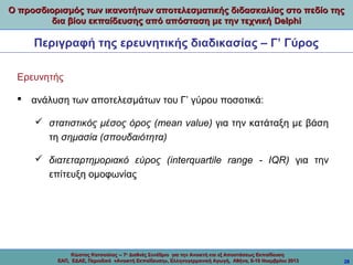 Ο προσδιορισμός των ικανοτήτων αποτελεσματικής διδασκαλίας στο πεδίο της
δια βίου εκπαίδευσης από απόσταση με την τεχνική Delphi

Περιγραφή της ερευνητικής διαδικασίας – Γ’ Γύρος
Ερευνητής
 ανάλυση των αποτελεσμάτων του Γ’ γύρου ποσοτικά:
 στατιστικός μέσος όρος (mean value) για την κατάταξη με βάση
τη σημασία (σπουδαιότητα)
 διατεταρτημοριακό εύρος (interquartile range - IQR) για την
επίτευξη ομοφωνίας

Κώστας Κατσούλας -- 7ο Διεθνές Συνέδριο για την Ανοικτή και εξ Αποστάσεως Εκπαίδευση
ΕΑΠ, ΕΔΑΕ, Περιοδικό «Ανοικτή Εκπαίδευση», Ελληνογερμανική Αγωγή, Αθήνα, 8-10 Νοεμβρίου 2013

28

 
