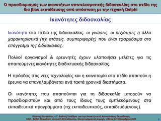 Ο προσδιορισμός των ικανοτήτων αποτελεσματικής διδασκαλίας στο πεδίο της
δια βίου εκπαίδευσης από απόσταση με την τεχνική Delphi

Ικανότητες διδασκαλίας
Ικανότητα στο πεδίο της διδασκαλίας: οι γνώσεις, οι δεξιότητες ή άλλα
χαρακτηριστικά (πχ στάσεις, συμπεριφορές) που είναι εφαρμόσιμα στο
επάγγελμα της διδασκαλίας.
Πολλοί οργανισμοί & ερευνητές έχουν υλοποιήσει μελέτες για τις
απαιτούμενες ικανότητες διαδικτυακής διδασκαλίας.
Η πρόοδος στις νέες τεχνολογίες και η καινοτομία στο πεδίο απαιτούν η
έρευνα να επαναλαμβάνεται ανά τακτά χρονικά διαστήματα.
Οι ικανότητες που απαιτούνται για τη διδασκαλία μπορούν να
προσδιοριστούν και από τους ίδιους τους εμπλεκόμενους στα
εκπαιδευτικά προγράμματα (πχ εκπαιδευτικούς, εκπαιδευόμενους).
Κώστας Κατσούλας -- 7ο Διεθνές Συνέδριο για την Ανοικτή και εξ Αποστάσεως Εκπαίδευση
ΕΑΠ, ΕΔΑΕ, Περιοδικό «Ανοικτή Εκπαίδευση», Ελληνογερμανική Αγωγή, Αθήνα, 8-10 Νοεμβρίου 2013

3

 
