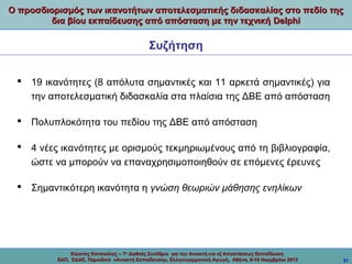 Ο προσδιορισμός των ικανοτήτων αποτελεσματικής διδασκαλίας στο πεδίο της
δια βίου εκπαίδευσης από απόσταση με την τεχνική Delphi

Συζήτηση
 19 ικανότητες (8 απόλυτα σημαντικές και 11 αρκετά σημαντικές) για
την αποτελεσματική διδασκαλία στα πλαίσια της ΔΒΕ από απόσταση
 Πολυπλοκότητα του πεδίου της ΔΒΕ από απόσταση
 4 νέες ικανότητες με ορισμούς τεκμηριωμένους από τη βιβλιογραφία,
ώστε να μπορούν να επαναχρησιμοποιηθούν σε επόμενες έρευνες
 Σημαντικότερη ικανότητα η γνώση θεωριών μάθησης ενηλίκων

Κώστας Κατσούλας -- 7ο Διεθνές Συνέδριο για την Ανοικτή και εξ Αποστάσεως Εκπαίδευση
ΕΑΠ, ΕΔΑΕ, Περιοδικό «Ανοικτή Εκπαίδευση», Ελληνογερμανική Αγωγή, Αθήνα, 8-10 Νοεμβρίου 2013

31

 