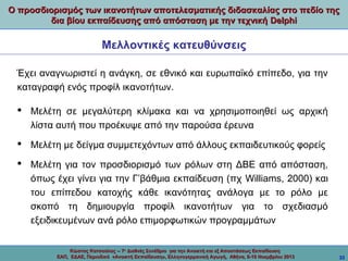 Ο προσδιορισμός των ικανοτήτων αποτελεσματικής διδασκαλίας στο πεδίο της
δια βίου εκπαίδευσης από απόσταση με την τεχνική Delphi

Μελλοντικές κατευθύνσεις
Έχει αναγνωριστεί η ανάγκη, σε εθνικό και ευρωπαϊκό επίπεδο, για την
καταγραφή ενός προφίλ ικανοτήτων.
 Μελέτη σε μεγαλύτερη κλίμακα και να χρησιμοποιηθεί ως αρχική
λίστα αυτή που προέκυψε από την παρούσα έρευνα
 Μελέτη με δείγμα συμμετεχόντων από άλλους εκπαιδευτικούς φορείς
 Μελέτη για τον προσδιορισμό των ρόλων στη ΔΒΕ από απόσταση,
όπως έχει γίνει για την Γ’βάθμια εκπαίδευση (πχ Williams, 2000) και
του επίπεδου κατοχής κάθε ικανότητας ανάλογα με το ρόλο με
σκοπό τη δημιουργία προφίλ ικανοτήτων για το σχεδιασμό
εξειδικευμένων ανά ρόλο επιμορφωτικών προγραμμάτων
Κώστας Κατσούλας -- 7ο Διεθνές Συνέδριο για την Ανοικτή και εξ Αποστάσεως Εκπαίδευση
ΕΑΠ, ΕΔΑΕ, Περιοδικό «Ανοικτή Εκπαίδευση», Ελληνογερμανική Αγωγή, Αθήνα, 8-10 Νοεμβρίου 2013

33

 