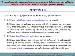 Ο προσδιορισμός των ικανοτήτων αποτελεσματικής διδασκαλίας στο πεδίο της
δια βίου εκπαίδευσης από απόσταση με την τεχνική Delphi

Παράρτημα (1/3)
Οι δύο ικανότητες της προεπιλεγμένης λίστας, όπως τροποποιήθηκαν:
1) Δεξιότητες καθοδήγησης και ανατροφοδότησης, με τον ορισμό:
Δεξιότητες παροχής ενθάρρυνσης στους μαθητές, ενίσχυσης των κινήτρων
τους, παρακολούθησης των επιδόσεών τους, παροχής διάγνωσης, έγκαιρης
και κατάλληλης ανατροφοδότησης σχετικά με τη μάθησή τους, ρύθμισης της
απόδοσής τους, πρόκλησης προβληματισμού και αμφισβήτησης.
2) Δεξιότητες διευκόλυνσης σε συζητήσεις, με τον ορισμό:
Δεξιότητες μεσολάβησης και ενθάρρυνσης σε συζητήσεις για μαθησιακούς
σκοπούς και ένταξης (τεχνικών, παιδαγωγικών, διοικητικών και κοινωνικών)
δραστηριοτήτων αλληλεπίδρασης που διατηρούν σταθερή και αυθεντική την
επικοινωνία μεταξύ εκπαιδευτικού και μαθητή και των μαθητών μεταξύ τους.
Κώστας Κατσούλας -- 7ο Διεθνές Συνέδριο για την Ανοικτή και εξ Αποστάσεως Εκπαίδευση
ΕΑΠ, ΕΔΑΕ, Περιοδικό «Ανοικτή Εκπαίδευση», Ελληνογερμανική Αγωγή, Αθήνα, 8-10 Νοεμβρίου 2013

34

 