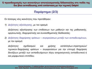 Ο προσδιορισμός των ικανοτήτων αποτελεσματικής διδασκαλίας στο πεδίο της
δια βίου εκπαίδευσης από απόσταση με την τεχνική Delphi

Παράρτημα (2/3)
Οι τέσσερις νέες ικανότητες που προτάθηκαν:
1) Δεξιότητες αξιολόγησης, με τον ορισμό:
Δεξιότητες αξιολόγησης των επιδόσεων των μαθητών και της μαθησιακής,
οργανωτικής, διαχειριστικής και συναισθηματικής διαδικασίας.
2) Δεξιότητες διαχείρισης κρίσεων – συγκρούσεων μεταξύ των εκπαιδευομένων,
με τον ορισμό:
Δεξιότητες
σχεδιασμού
και
χρήσης
κατάλληλων στρατηγικών/
τεχνικών διαχείρισης κρίσεων – συγκρούσεων για την επιτυχή διαχείριση
διενέξεων μεταξύ των εκπαιδευόμενων λόγω ανομοιογενούς εκπαιδευτικού ή
και μορφωτικού επιπέδου.

Κώστας Κατσούλας -- 7ο Διεθνές Συνέδριο για την Ανοικτή και εξ Αποστάσεως Εκπαίδευση
ΕΑΠ, ΕΔΑΕ, Περιοδικό «Ανοικτή Εκπαίδευση», Ελληνογερμανική Αγωγή, Αθήνα, 8-10 Νοεμβρίου 2013

35

 