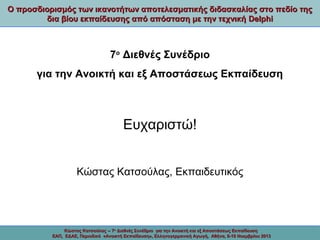 Ο προσδιορισμός των ικανοτήτων αποτελεσματικής διδασκαλίας στο πεδίο της
δια βίου εκπαίδευσης από απόσταση με την τεχνική Delphi

7ο Διεθνές Συνέδριο
για την Ανοικτή και εξ Αποστάσεως Εκπαίδευση

Ευχαριστώ!
Κώστας Κατσούλας, Εκπαιδευτικός

Κώστας Κατσούλας -- 7ο Διεθνές Συνέδριο για την Ανοικτή και εξ Αποστάσεως Εκπαίδευση
ΕΑΠ, ΕΔΑΕ, Περιοδικό «Ανοικτή Εκπαίδευση», Ελληνογερμανική Αγωγή, Αθήνα, 8-10 Νοεμβρίου 2013

 