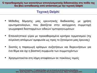 Ο προσδιορισμός των ικανοτήτων αποτελεσματικής διδασκαλίας στο πεδίο της
δια βίου εκπαίδευσης από απόσταση με την τεχνική Delphi

Τεχνική Delphi
 Μέθοδος δόμησης μιας ερευνητικής διαδικασίας, με χρήση
ερωτηματολογίων, που βασίζεται στην ασύγχρονη συμμετοχή
γεωγραφικά διεσπαρμένων ειδικών/ εμπειρογνωμόνων
 Επαναληπτικοί γύροι με προκαθορισμένο κριτήριο τερματισμού (πχ
σύγκλιση απόψεων/ ομοφωνία ως προς το ζητούμενο μιας έρευνας)
 Σκοπός η παραγωγή κρίσιμων συζητήσεων και διερευνήσεων για
ένα θέμα και όχι η βιαστική συμφωνία των συμμετεχόντων
 Χρησιμοποιείται στη λήψη αποφάσεων σε ποικίλους τομείς

Κώστας Κατσούλας -- 7ο Διεθνές Συνέδριο για την Ανοικτή και εξ Αποστάσεως Εκπαίδευση
ΕΑΠ, ΕΔΑΕ, Περιοδικό «Ανοικτή Εκπαίδευση», Ελληνογερμανική Αγωγή, Αθήνα, 8-10 Νοεμβρίου 2013

4

 