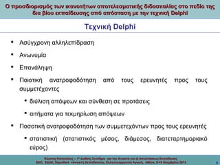 Ο προσδιορισμός των ικανοτήτων αποτελεσματικής διδασκαλίας στο πεδίο της
δια βίου εκπαίδευσης από απόσταση με την τεχνική Delphi

Τεχνική Delphi
 Ασύγχρονη αλληλεπίδραση
 Ανωνυμία
 Επανάληψη
 Ποιοτική ανατροφοδότηση
συμμετέχοντες

από

τους

ερευνητές

προς

τους

 διύλιση απόψεων και σύνθεση σε προτάσεις
 αιτήματα για τεκμηρίωση απόψεων
 Ποσοτική ανατροφοδότηση των συμμετεχόντων προς τους ερευνητές
 στατιστική (στατιστικός μέσος, διάμεσος, διατεταρτημοριακό
εύρος)
Κώστας Κατσούλας -- 7ο Διεθνές Συνέδριο για την Ανοικτή και εξ Αποστάσεως Εκπαίδευση
ΕΑΠ, ΕΔΑΕ, Περιοδικό «Ανοικτή Εκπαίδευση», Ελληνογερμανική Αγωγή, Αθήνα, 8-10 Νοεμβρίου 2013

5

 