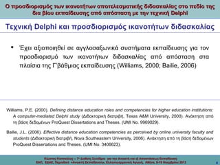 Ο προσδιορισμός των ικανοτήτων αποτελεσματικής διδασκαλίας στο πεδίο της
δια βίου εκπαίδευσης από απόσταση με την τεχνική Delphi

Τεχνική Delphi και προσδιορισμός ικανοτήτων διδασκαλίας
 Έχει αξιοποιηθεί σε αγγλοσαξωνικά συστήματα εκπαίδευσης για τον
προσδιορισμό των ικανοτήτων διδασκαλίας από απόσταση στα
πλαίσια της Γ’βάθμιας εκπαίδευσης (Williams, 2000; Bailie, 2006)

Williams, P.E. (2000). Defining distance education roles and competencies for higher education institutions:
A computer-mediated Delphi study (Διδακτορική διατριβή, Texas A&M University, 2000). Ανάκτηση από
τη βάση δεδομένων ProQuest Dissertations and Theses. (UMI No. 9969029).
Bailie, J.L. (2006). Effective distance education competencies as perceived by online university faculty and
students (Διδακτορική διατριβή, Nova Southeastern University, 2006). Ανάκτηση από τη βάση δεδομένων
ProQuest Dissertations and Theses. (UMI No. 3406623).
Κώστας Κατσούλας -- 7ο Διεθνές Συνέδριο για την Ανοικτή και εξ Αποστάσεως Εκπαίδευση
ΕΑΠ, ΕΔΑΕ, Περιοδικό «Ανοικτή Εκπαίδευση», Ελληνογερμανική Αγωγή, Αθήνα, 8-10 Νοεμβρίου 2013

6

 