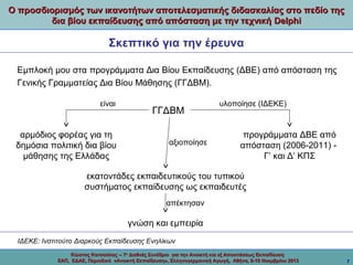 Ο προσδιορισμός των ικανοτήτων αποτελεσματικής διδασκαλίας στο πεδίο της
δια βίου εκπαίδευσης από απόσταση με την τεχνική Delphi

Σκεπτικό για την έρευνα
Εμπλοκή μου στα προγράμματα Δια Βίου Εκπαίδευσης (ΔΒΕ) από απόσταση της
Γενικής Γραμματείας Δια Βίου Μάθησης (ΓΓΔΒΜ).
είναι

αρμόδιος φορέας για τη
δημόσια πολιτική δια βίου
μάθησης της Ελλάδας

ΓΓΔΒΜ
αξιοποίησε

υλοποίησε (ΙΔΕΚΕ)

προγράμματα ΔΒΕ από
απόσταση (2006-2011) Γ’ και Δ’ ΚΠΣ

εκατοντάδες εκπαιδευτικούς του τυπικού
συστήματος εκπαίδευσης ως εκπαιδευτές
απέκτησαν

γνώση και εμπειρία
ΙΔΕΚΕ: Ινστιτούτο Διαρκούς Εκπαίδευσης Ενηλίκων
Κώστας Κατσούλας -- 7ο Διεθνές Συνέδριο για την Ανοικτή και εξ Αποστάσεως Εκπαίδευση
ΕΑΠ, ΕΔΑΕ, Περιοδικό «Ανοικτή Εκπαίδευση», Ελληνογερμανική Αγωγή, Αθήνα, 8-10 Νοεμβρίου 2013

7

 