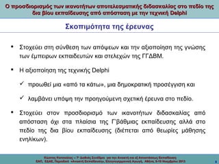Ο προσδιορισμός των ικανοτήτων αποτελεσματικής διδασκαλίας στο πεδίο της
δια βίου εκπαίδευσης από απόσταση με την τεχνική Delphi

Σκοπιμότητα της έρευνας
 Στοχεύει στη σύνθεση των απόψεων και την αξιοποίηση της γνώσης
των έμπειρων εκπαιδευτών και στελεχών της ΓΓΔΒΜ.
 Η αξιοποίηση της τεχνικής Delphi
 προωθεί μια «από τα κάτω», μια δημοκρατική προσέγγιση και
 λαμβάνει υπόψη την προηγούμενη σχετική έρευνα στο πεδίο.
 Στοχεύει στον προσδιορισμό των ικανοτήτων διδασκαλίας από
απόσταση όχι στα πλαίσια της Γ’βάθμιας εκπαίδευσης αλλά στο
πεδίο της δια βίου εκπαίδευσης (διέπεται από θεωρίες μάθησης
ενηλίκων).
Κώστας Κατσούλας -- 7ο Διεθνές Συνέδριο για την Ανοικτή και εξ Αποστάσεως Εκπαίδευση
ΕΑΠ, ΕΔΑΕ, Περιοδικό «Ανοικτή Εκπαίδευση», Ελληνογερμανική Αγωγή, Αθήνα, 8-10 Νοεμβρίου 2013

8

 
